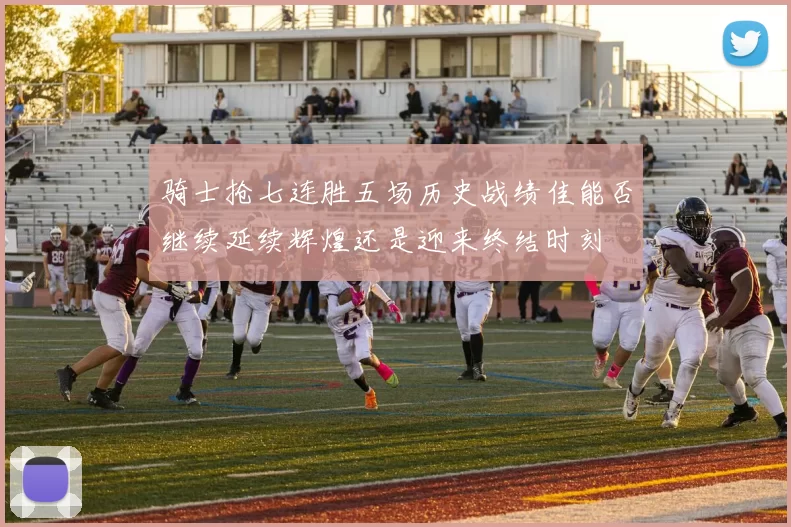 骑士抢七连胜五场历史战绩佳能否继续延续辉煌还是迎来终结时刻