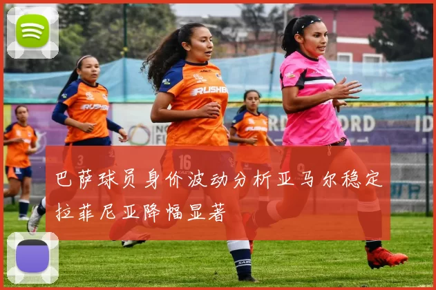 巴萨球员身价波动分析亚马尔稳定拉菲尼亚降幅显著