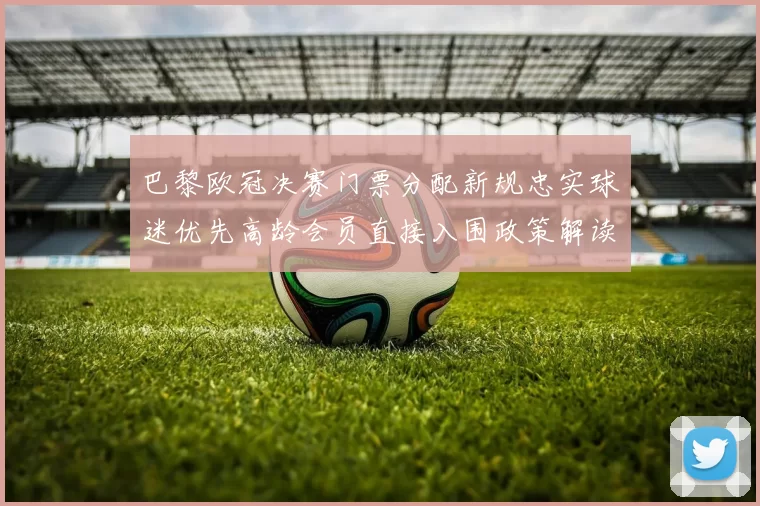 巴黎欧冠决赛门票分配新规忠实球迷优先高龄会员直接入围政策解读