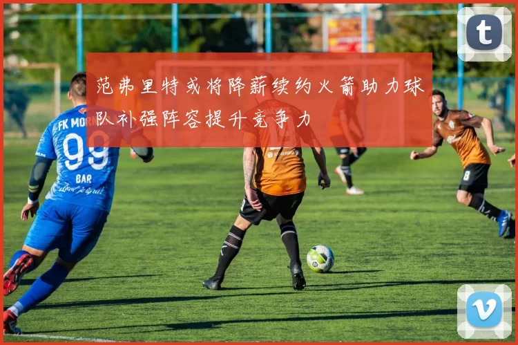 范弗里特或将降薪续约火箭助力球队补强阵容提升竞争力