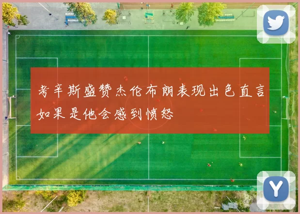 考辛斯盛赞杰伦布朗表现出色直言如果是他会感到愤怒