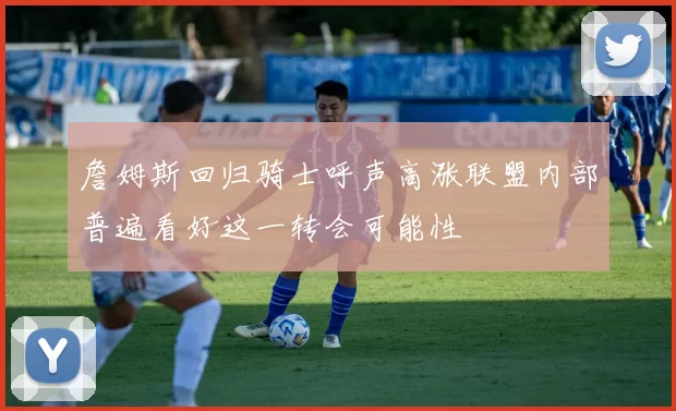 詹姆斯回归骑士呼声高涨联盟内部普遍看好这一转会可能性
