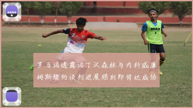 罗马诺透露诺丁汉森林与内科威廉姆斯续约谈判进展顺利即将达成协议