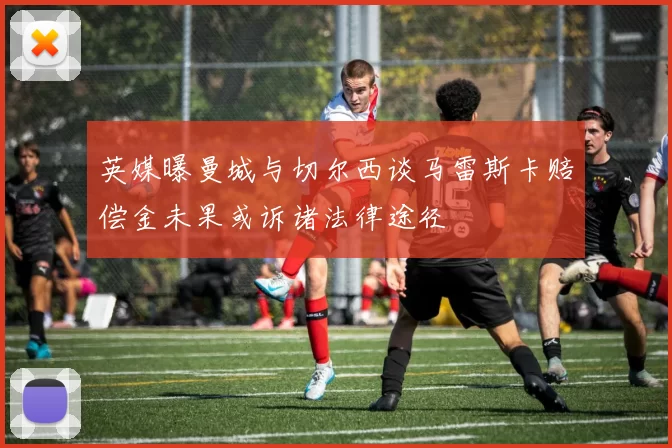 英媒曝曼城与切尔西谈马雷斯卡赔偿金未果或诉诸法律途径