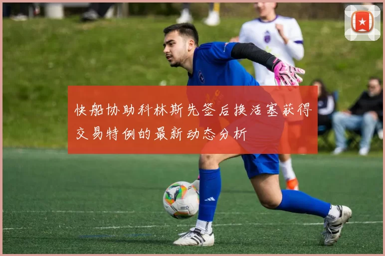 快船协助科林斯先签后换活塞获得交易特例的最新动态分析