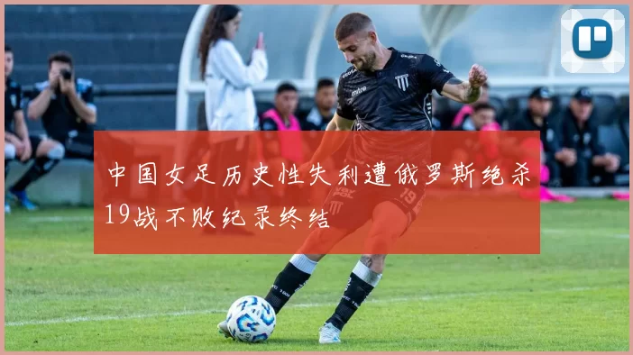 中国女足历史性失利遭俄罗斯绝杀19战不败纪录终结