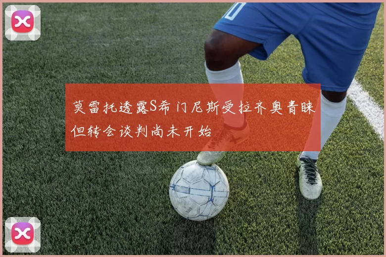 莫雷托透露S希门尼斯受拉齐奥青睐但转会谈判尚未开始
