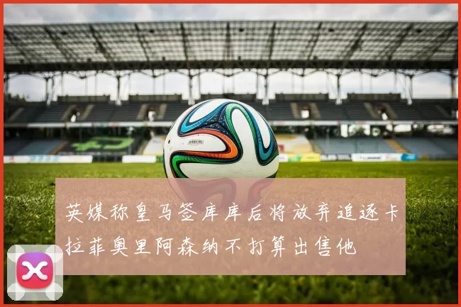 英媒称皇马签库库后将放弃追逐卡拉菲奥里阿森纳不打算出售他