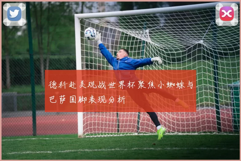 德科赴美观战世界杯聚焦小蜘蛛与巴萨国脚表现分析