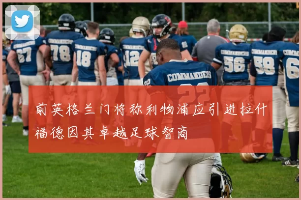 前英格兰门将称利物浦应引进拉什福德因其卓越足球智商