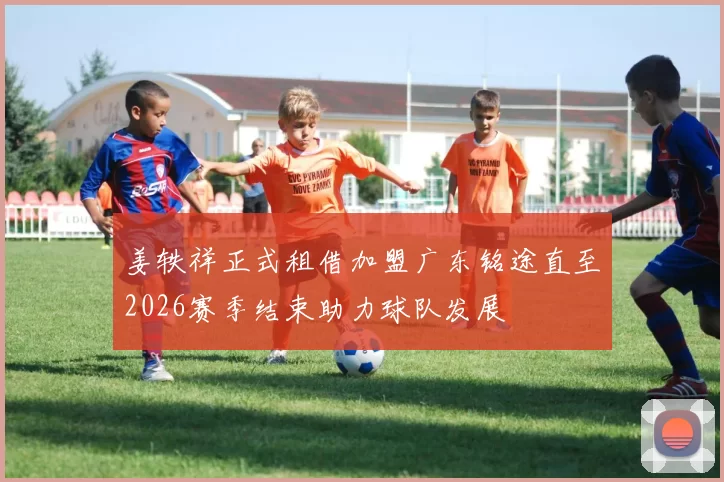 姜轶祥正式租借加盟广东铭途直至2026赛季结束助力球队发展