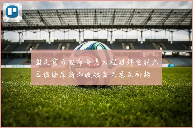 国足官方宣布蒋光太程进拜合拉木因伤缺席新加坡战高天意获补招