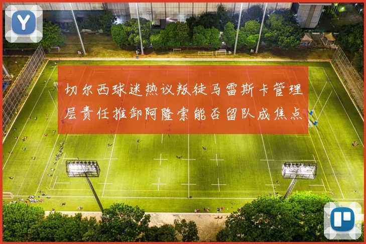 切尔西球迷热议叛徒马雷斯卡管理层责任推卸阿隆索能否留队成焦点