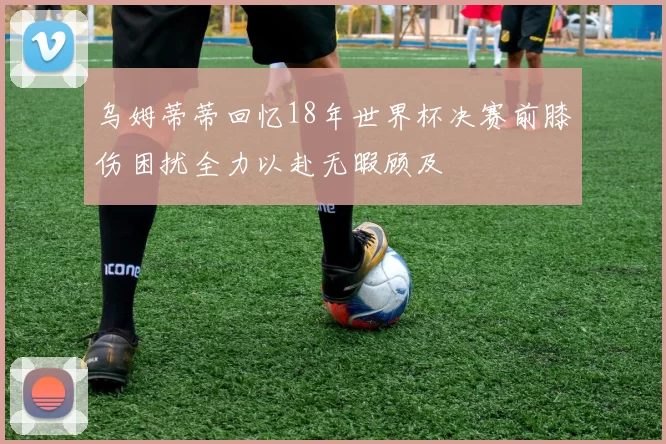乌姆蒂蒂回忆18年世界杯决赛前膝伤困扰全力以赴无暇顾及