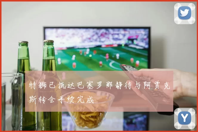 特狮已抵达巴塞罗那静待与阿贾克斯转会手续完成