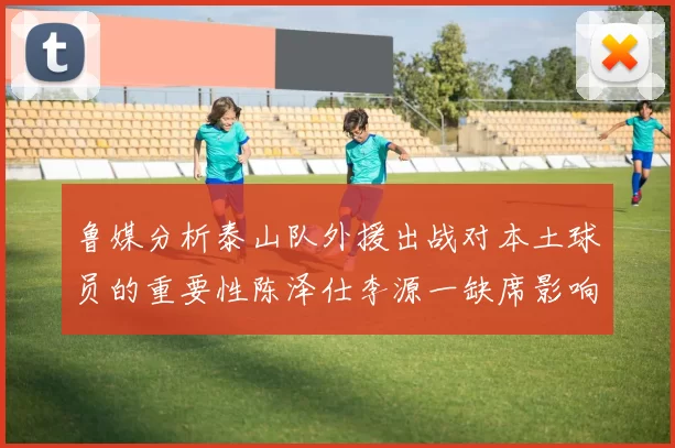 鲁媒分析泰山队外援出战对本土球员的重要性陈泽仕李源一缺席影响显著