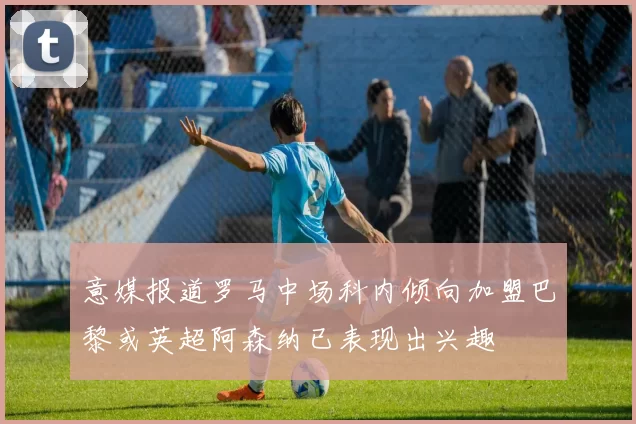 意媒报道罗马中场科内倾向加盟巴黎或英超阿森纳已表现出兴趣