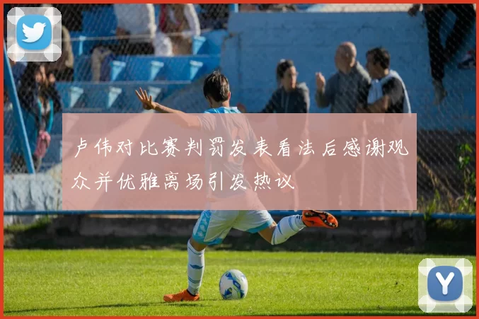 卢伟对比赛判罚发表看法后感谢观众并优雅离场引发热议