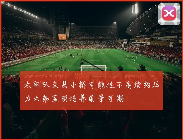 太阳队交易小桥可能性不高续约压力大弗莱明培养前景可期